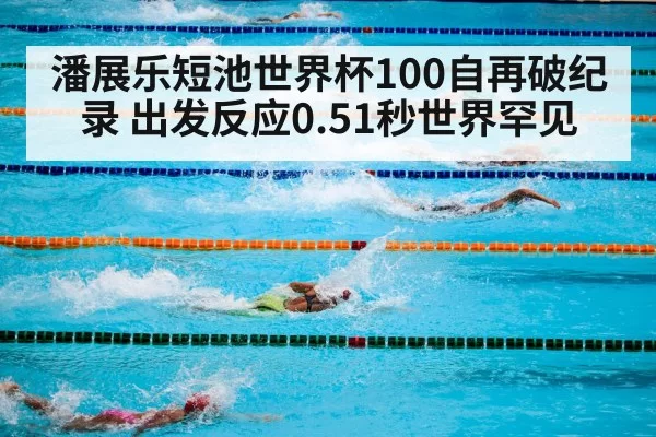 潘展乐短池世界杯100自再破纪录 出发反应0.51秒世界罕见